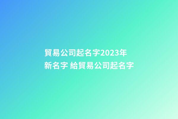 貿易公司起名字2023年新名字 給貿易公司起名字